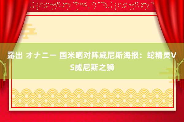 露出 オナニー 国米晒对阵威尼斯海报：蛇精灵VS威尼斯之狮