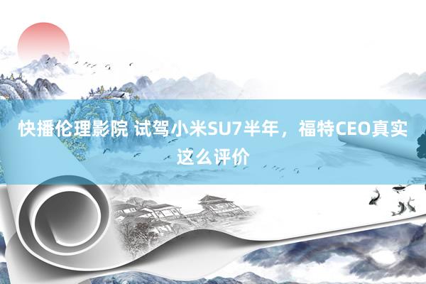 快播伦理影院 试驾小米SU7半年，福特CEO真实这么评价