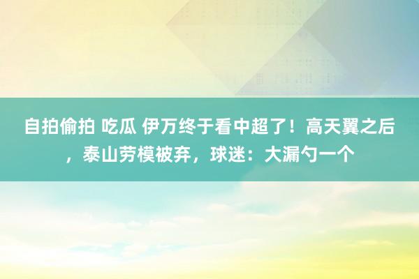 自拍偷拍 吃瓜 伊万终于看中超了！高天翼之后，泰山劳模被弃，球迷：大漏勺一个