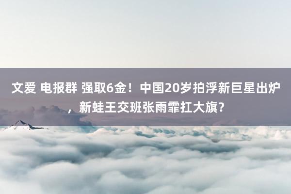 文爱 电报群 强取6金！中国20岁拍浮新巨星出炉，新蛙王交班张雨霏扛大旗？