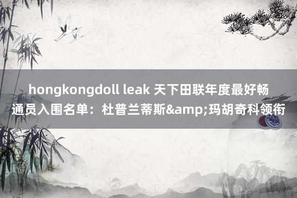 hongkongdoll leak 天下田联年度最好畅通员入围名单：杜普兰蒂斯&玛胡奇科领衔