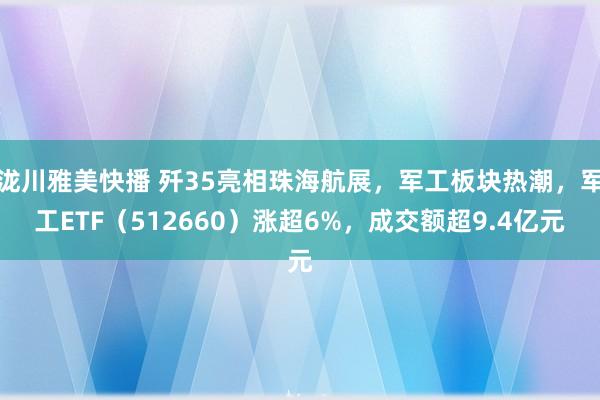 泷川雅美快播 歼35亮相珠海航展，军工板块热潮，军工ETF（512660）涨超6%，成交额超9.4亿元