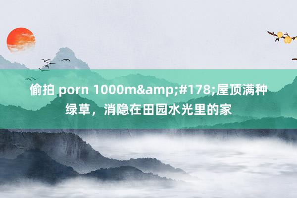 偷拍 porn 1000m&#178;屋顶满种绿草，消隐在田园水光里的家