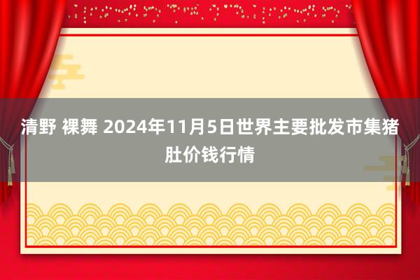 清野 裸舞 2024年11月5日世界主要批发市集猪肚价钱行情