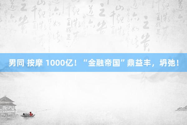 男同 按摩 1000亿！“金融帝国”鼎益丰，坍弛！