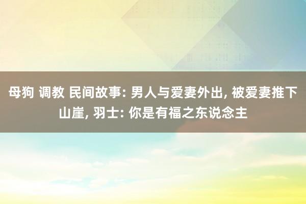 母狗 调教 民间故事: 男人与爱妻外出， 被爱妻推下山崖， 羽士: 你是有福之东说念主