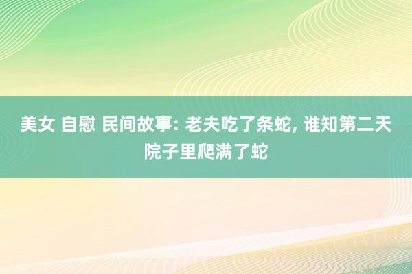 美女 自慰 民间故事: 老夫吃了条蛇， 谁知第二天院子里爬满了蛇