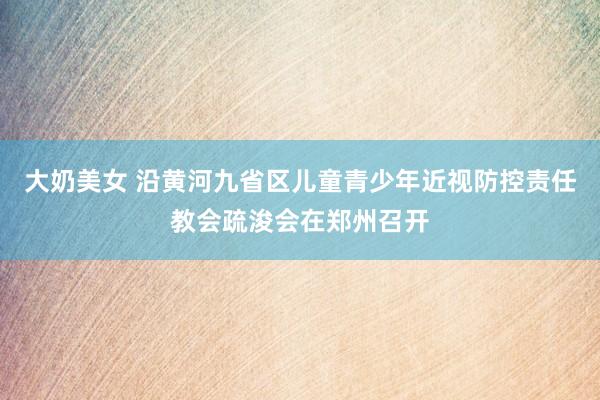 大奶美女 沿黄河九省区儿童青少年近视防控责任教会疏浚会在郑州召开