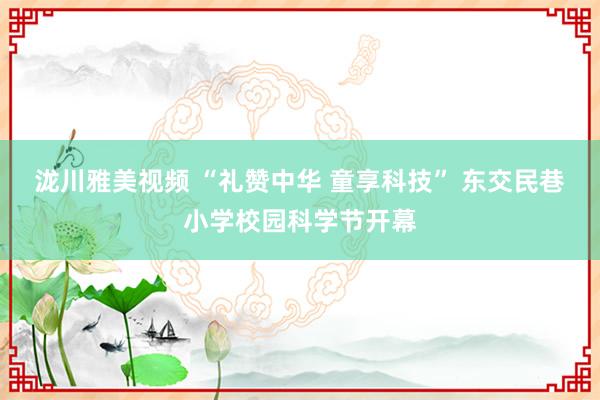 泷川雅美视频 “礼赞中华 童享科技” 东交民巷小学校园科学节开幕