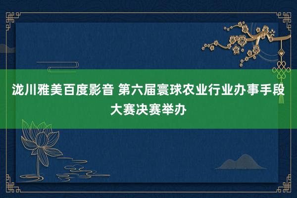 泷川雅美百度影音 第六届寰球农业行业办事手段大赛决赛举办