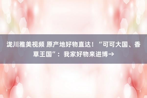 泷川雅美视频 原产地好物直达！“可可大国、香草王国”：我家好物来进博→