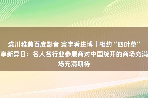 泷川雅美百度影音 寰宇看进博丨相约“四叶草”，分享新异日：各人各行业参展商对中国绽开的商场充满期待