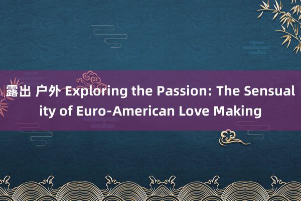 露出 户外 Exploring the Passion: The Sensuality of Euro-American Love Making