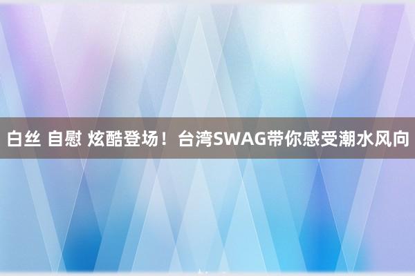 白丝 自慰 炫酷登场！台湾SWAG带你感受潮水风向