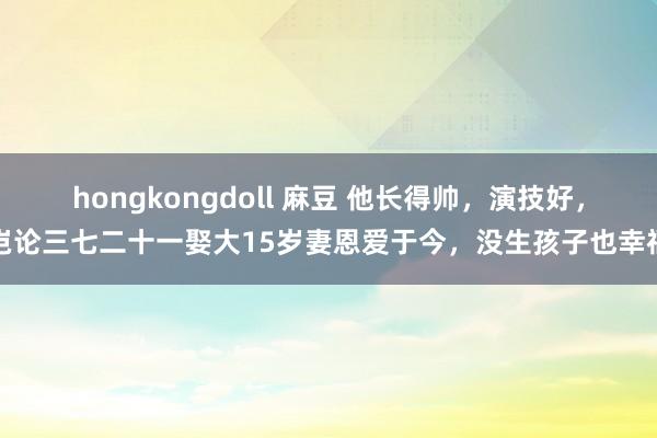 hongkongdoll 麻豆 他长得帅，演技好，岂论三七二十一娶大15岁妻恩爱于今，没生孩子也幸福