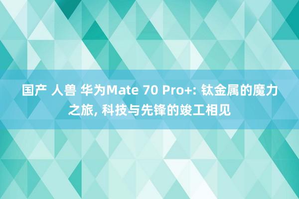 国产 人兽 华为Mate 70 Pro+: 钛金属的魔力之旅， 科技与先锋的竣工相见