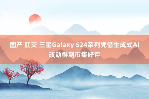 国产 肛交 三星Galaxy S24系列凭借生成式AI改动得到市集好评