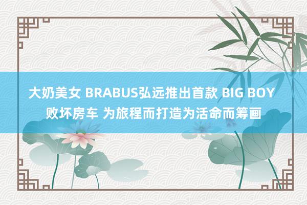 大奶美女 BRABUS弘远推出首款 BIG BOY 败坏房车 为旅程而打造为活命而筹画