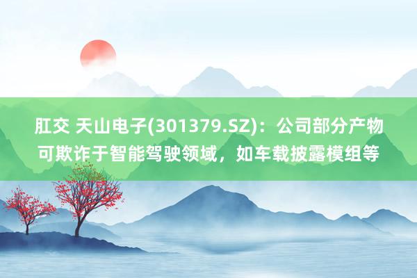 肛交 天山电子(301379.SZ)：公司部分产物可欺诈于智能驾驶领域，如车载披露模组等