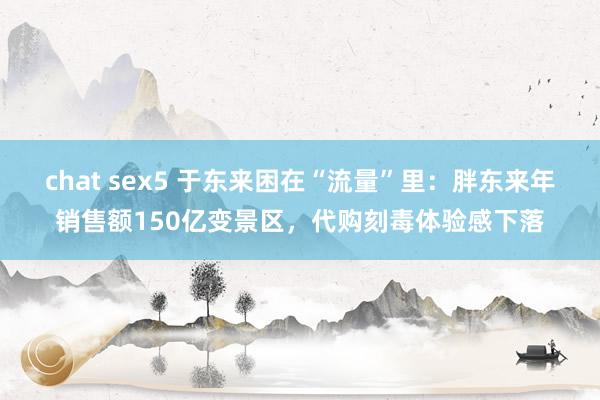 chat sex5 于东来困在“流量”里：胖东来年销售额150亿变景区，代购刻毒体验感下落