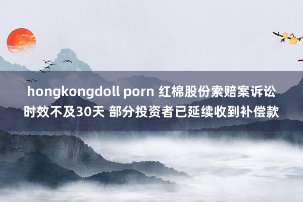 hongkongdoll porn 红棉股份索赔案诉讼时效不及30天 部分投资者已延续收到补偿款