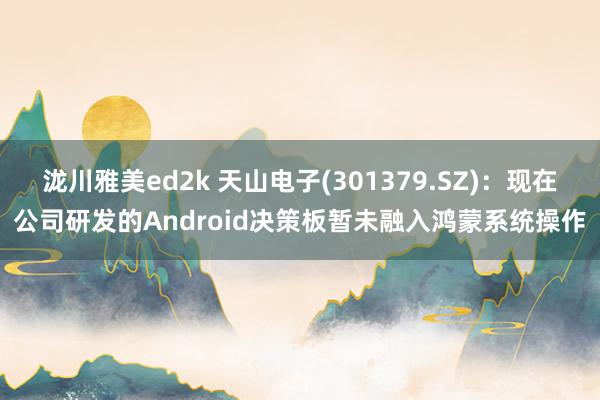 泷川雅美ed2k 天山电子(301379.SZ)：现在公司研发的Android决策板暂未融入鸿蒙系统操作