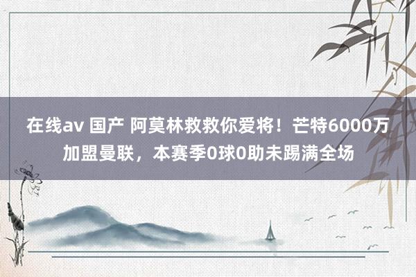 在线av 国产 阿莫林救救你爱将！芒特6000万加盟曼联，本赛季0球0助未踢满全场