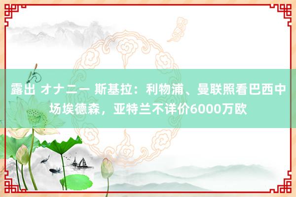 露出 オナニー 斯基拉：利物浦、曼联照看巴西中场埃德森，亚特兰不详价6000万欧