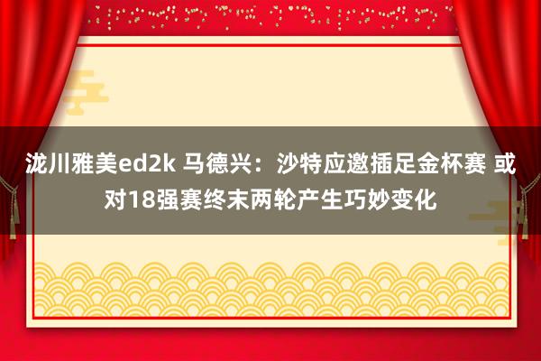 泷川雅美ed2k 马德兴：沙特应邀插足金杯赛 或对18强赛终末两轮产生巧妙变化