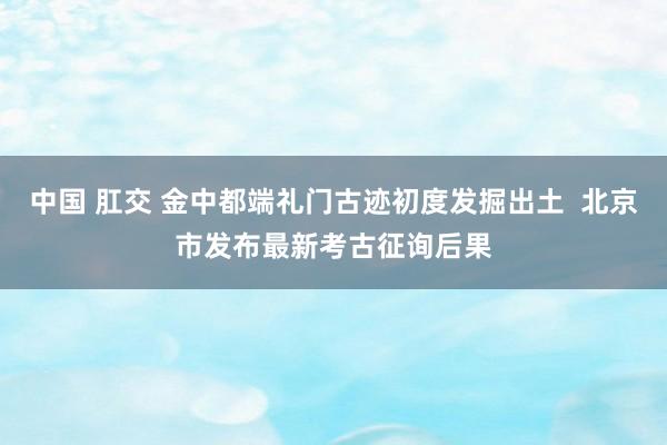 中国 肛交 金中都端礼门古迹初度发掘出土  北京市发布最新考古征询后果