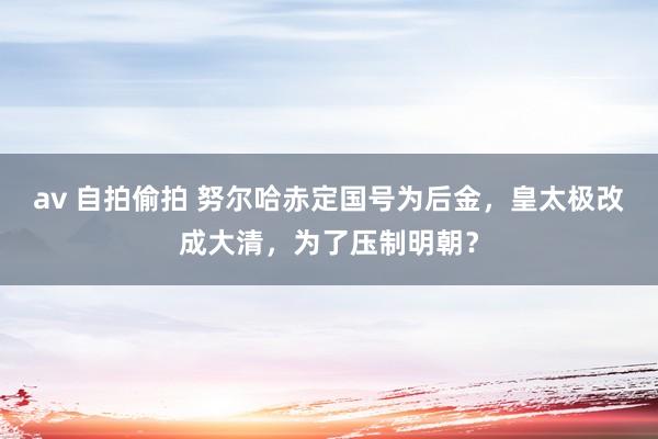 av 自拍偷拍 努尔哈赤定国号为后金，皇太极改成大清，为了压制明朝？