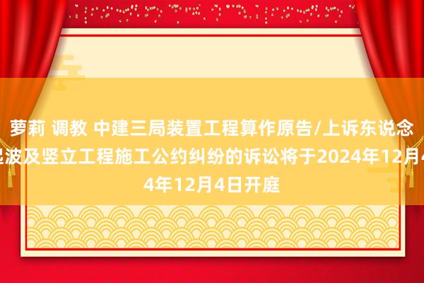 萝莉 调教 中建三局装置工程算作原告/上诉东说念主的1起波及竖立工程施工公约纠纷的诉讼将于2024年12月4日开庭