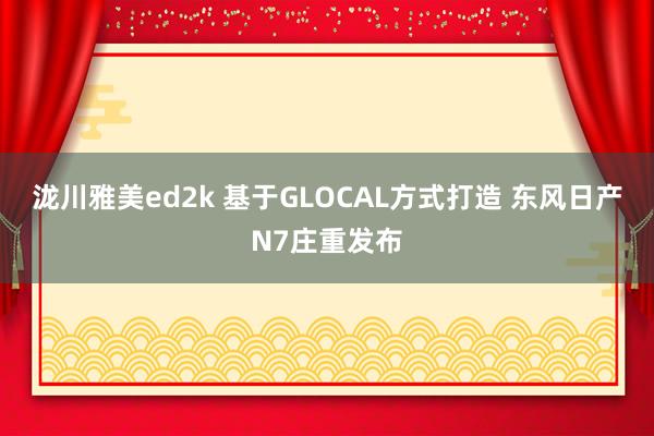 泷川雅美ed2k 基于GLOCAL方式打造 东风日产N7庄重发布