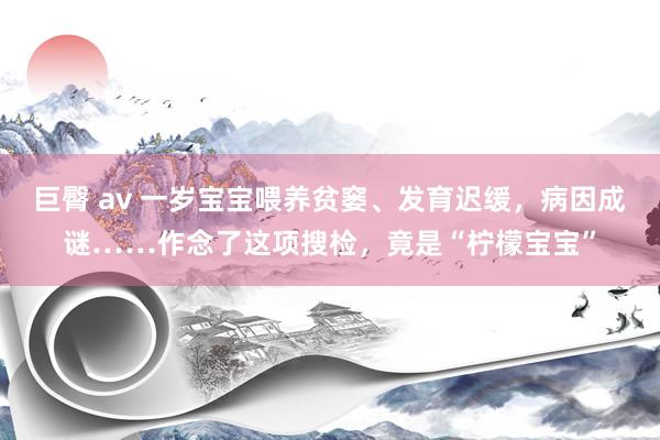 巨臀 av 一岁宝宝喂养贫窭、发育迟缓，病因成谜……作念了这项搜检，竟是“柠檬宝宝”