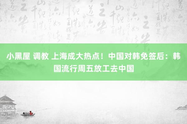 小黑屋 调教 上海成大热点！中国对韩免签后：韩国流行周五放工去中国