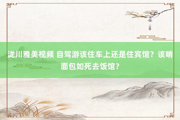 泷川雅美视频 自驾游该住车上还是住宾馆？该啃面包如死去饭馆？