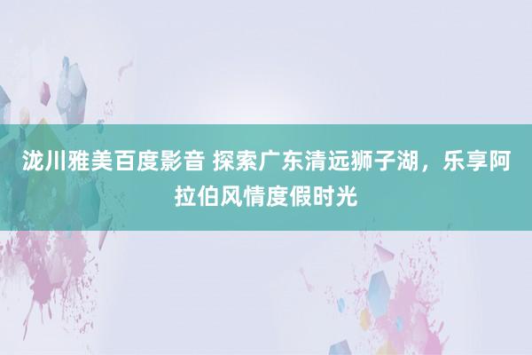 泷川雅美百度影音 探索广东清远狮子湖，乐享阿拉伯风情度假时光