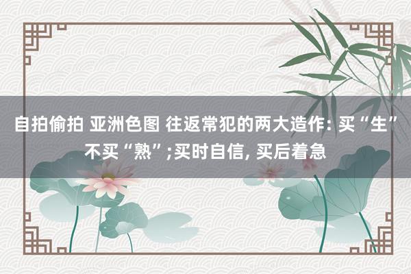 自拍偷拍 亚洲色图 往返常犯的两大造作: 买“生”不买“熟”;买时自信， 买后着急