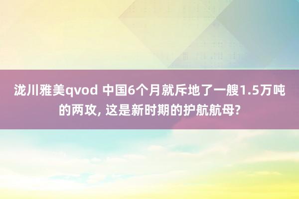 泷川雅美qvod 中国6个月就斥地了一艘1.5万吨的两攻， 这是新时期的护航航母?