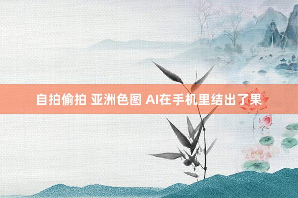 自拍偷拍 亚洲色图 AI在手机里结出了果