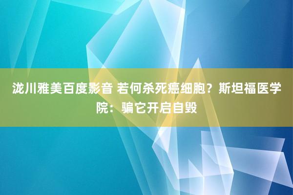 泷川雅美百度影音 若何杀死癌细胞？斯坦福医学院：骗它开启自毁