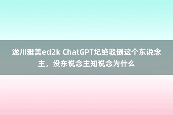 泷川雅美ed2k ChatGPT圮绝驳倒这个东说念主，没东说念主知说念为什么