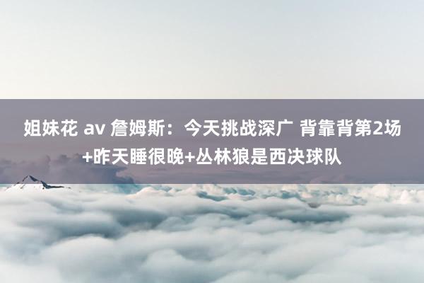 姐妹花 av 詹姆斯：今天挑战深广 背靠背第2场+昨天睡很晚+丛林狼是西决球队