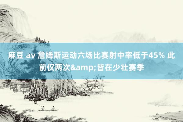 麻豆 av 詹姆斯运动六场比赛射中率低于45% 此前仅两次&皆在少壮赛季