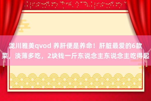 泷川雅美qvod 养肝便是养命！肝脏最爱的6款菜，淡薄多吃，2块钱一斤东说念主东说念主吃得起