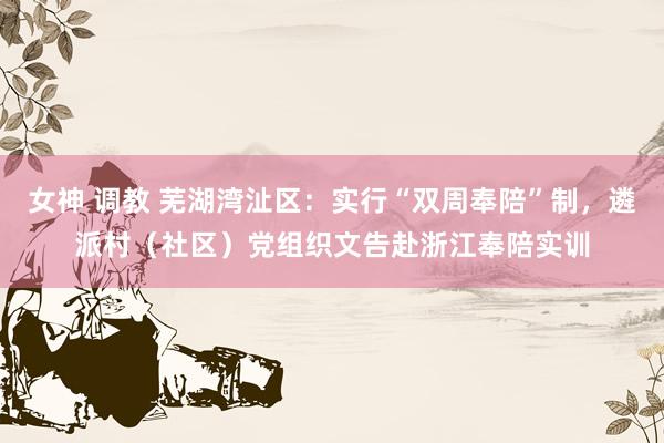 女神 调教 芜湖湾沚区：实行“双周奉陪”制，遴派村（社区）党组织文告赴浙江奉陪实训