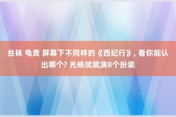 丝袜 龟责 屏幕下不同样的《西纪行》， 看你能认出哪个? 光杨斌就演8个扮装