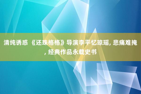 清纯诱惑 《还珠格格》导演李平忆琼瑶， 悲痛难掩， 经典作品永载史书