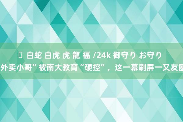 ✨白蛇 白虎 虎 龍 福 /24k 御守り お守り “外卖小哥”被南大教育“硬控”，这一幕刷屏一又友圈！