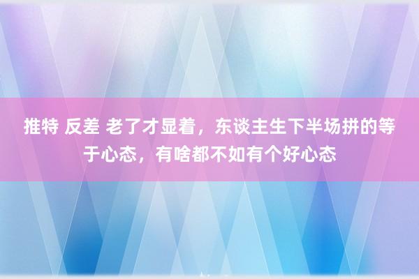 推特 反差 老了才显着，东谈主生下半场拼的等于心态，有啥都不如有个好心态